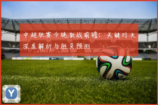 中超联赛今晚激战前瞻：关键对决深度解析与胜负预测