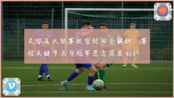 足球五大联赛收官时间全解析:赛程关键节点与冠军悬念深度剖析