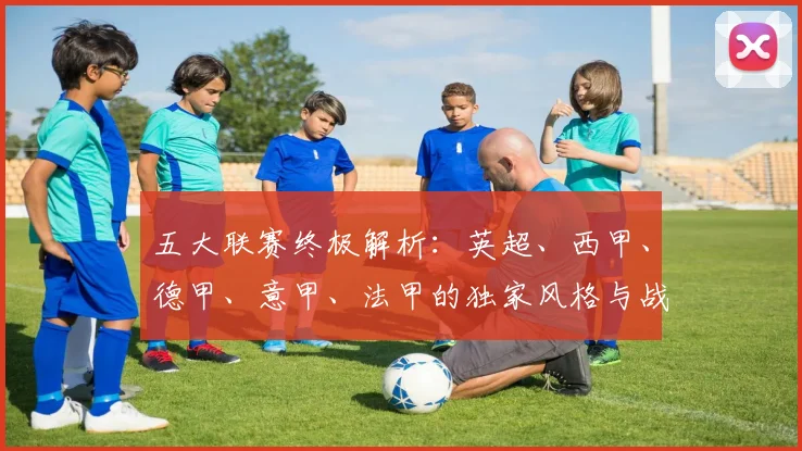 五大联赛终极解析：英超、西甲、德甲、意甲、法甲的独家风格与战术基因深度拆解