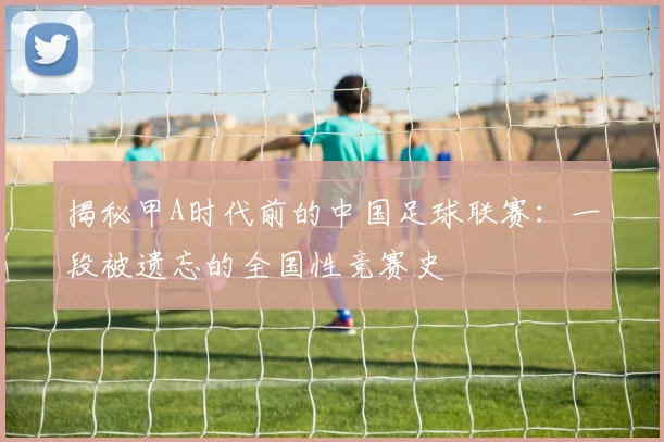 揭秘甲A时代前的中国足球联赛：一段被遗忘的全国性竞赛史